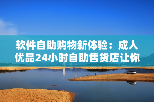軟件自助購(gòu)物新體驗(yàn)：成人優(yōu)品24小時(shí)自助售貨店讓你一鍵獲取軟件工具和應(yīng)用