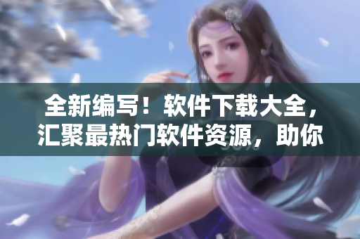 全新編寫！軟件下載大全，匯聚最熱門軟件資源，助你解決各種應(yīng)用問(wèn)題！