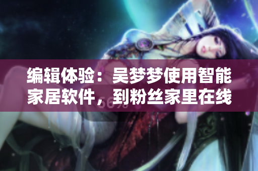 編輯體驗：吳夢夢使用智能家居軟件，到粉絲家里在線享受高品質(zhì)洗澡服務(wù)