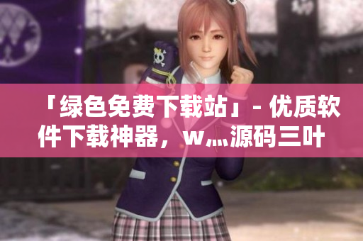 「綠色免費(fèi)下載站」- 優(yōu)質(zhì)軟件下載神器，w灬源碼三葉草免費(fèi)贈(zèng)送