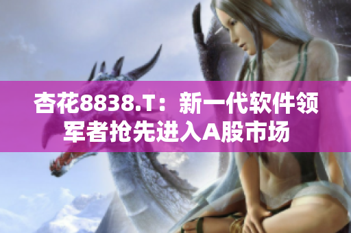 杏花8838.T：新一代軟件領(lǐng)軍者搶先進(jìn)入A股市場(chǎng)