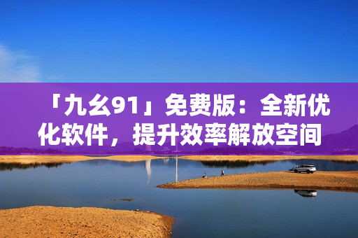 「九幺91」免費(fèi)版：全新優(yōu)化軟件，提升效率解放空間！