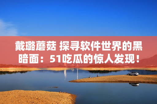 戴璐蘑菇 探尋軟件世界的黑暗面：51吃瓜的驚人發(fā)現(xiàn)！
