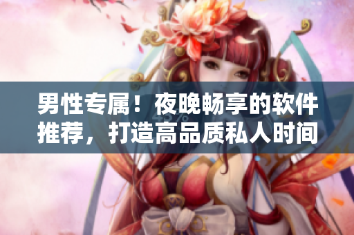男性專屬！夜晚暢享的軟件推薦，打造高品質(zhì)私人時(shí)間！
