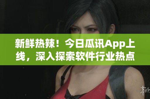 新鮮熱辣！今日瓜訊App上線，深入探索軟件行業(yè)熱點事件