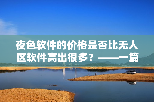 夜色軟件的價(jià)格是否比無人區(qū)軟件高出很多？——一篇軟件價(jià)格對比分析
