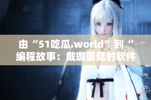 由“51吃瓜.world”到“編程故事：戴璐蘑菇的軟件開(kāi)發(fā)經(jīng)歷”
