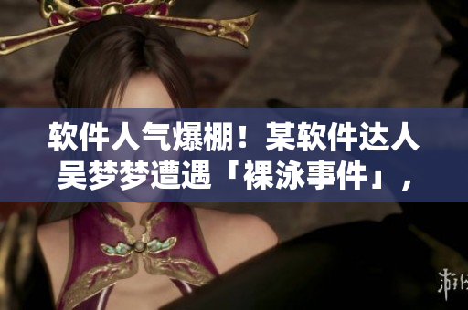 軟件人氣爆棚！某軟件達人吳夢夢遭遇「裸泳事件」，洗澡瞬間曝光！