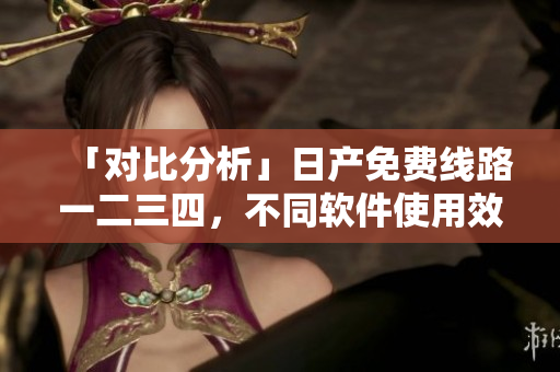 「對比分析」日產(chǎn)免費線路一二三四，不同軟件使用效果揭秘！