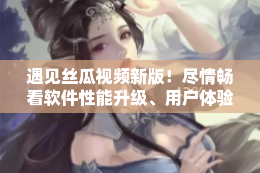 遇見絲瓜視頻新版！盡情暢看軟件性能升級、用戶體驗優(yōu)化