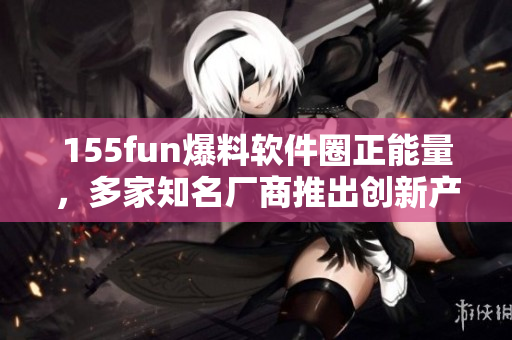 155fun爆料軟件圈正能量，多家知名廠商推出創(chuàng)新產(chǎn)品