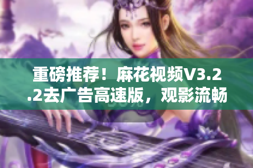 重磅推薦！麻花視頻V3.2.2去廣告高速版，觀影流暢更從容！