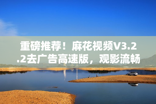 重磅推薦！麻花視頻V3.2.2去廣告高速版，觀影流暢更從容！