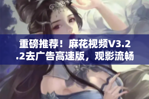 重磅推薦！麻花視頻V3.2.2去廣告高速版，觀影流暢更從容！