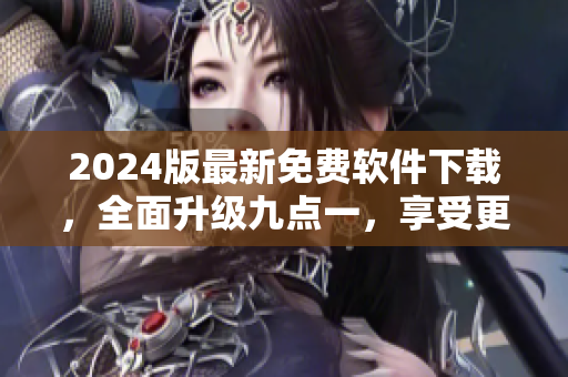 2024版最新免費軟件下載，全面升級九點一，享受更優(yōu)質(zhì)的使用體驗！