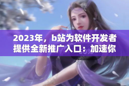 2023年，b站為軟件開(kāi)發(fā)者提供全新推廣入口：加速你的軟件推廣！