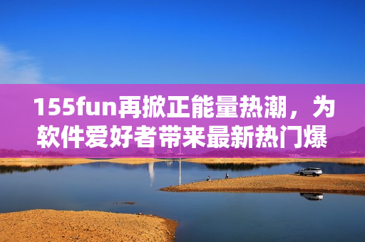 155fun再掀正能量熱潮，為軟件愛好者帶來最新熱門爆料