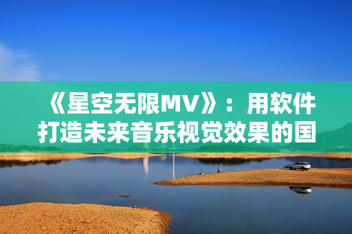 《星空無(wú)限MV》：用軟件打造未來(lái)音樂(lè)視覺效果的國(guó)產(chǎn)力作