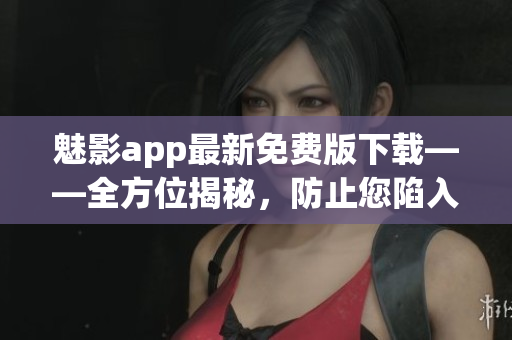 魅影app最新免費(fèi)版下載——全方位揭秘，防止您陷入騙局，讓您玩轉(zhuǎn)軟件！
