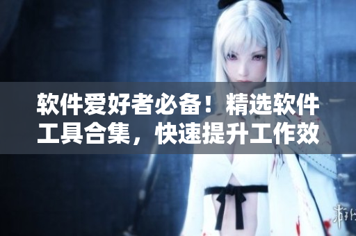 軟件愛(ài)好者必備！精選軟件工具合集，快速提升工作效率