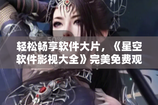 輕松暢享軟件大片，《星空軟件影視大全》完美免費觀看