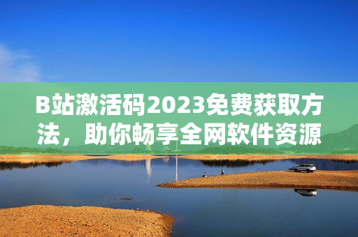 B站激活碼2023免費(fèi)獲取方法，助你暢享全網(wǎng)軟件資源