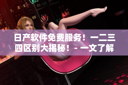 日產(chǎn)軟件免費(fèi)服務(wù)！一二三四區(qū)別大揭秘！- 一文了解區(qū)別及使用技巧！