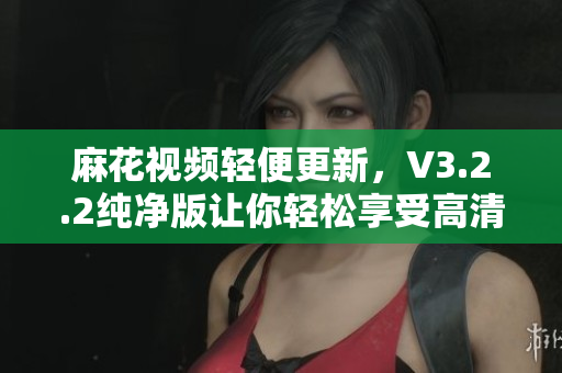 麻花視頻輕便更新，V3.2.2純凈版讓你輕松享受高清視頻！