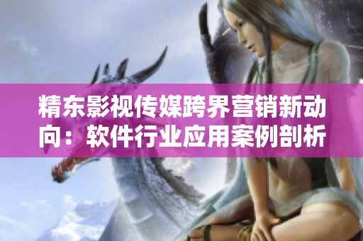 精東影視傳媒跨界營(yíng)銷新動(dòng)向：軟件行業(yè)應(yīng)用案例剖析