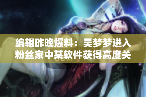 編輯昨晚爆料：吳夢(mèng)夢(mèng)進(jìn)入粉絲家中某軟件獲得高度關(guān)注