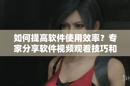 如何提高軟件使用效率？專家分享軟件視頻觀看技巧和方法