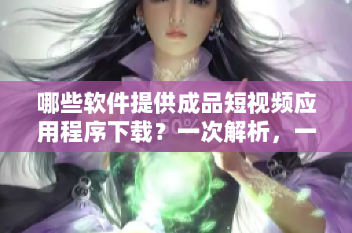 哪些軟件提供成品短視頻應(yīng)用程序下載？一次解析，一次到位！