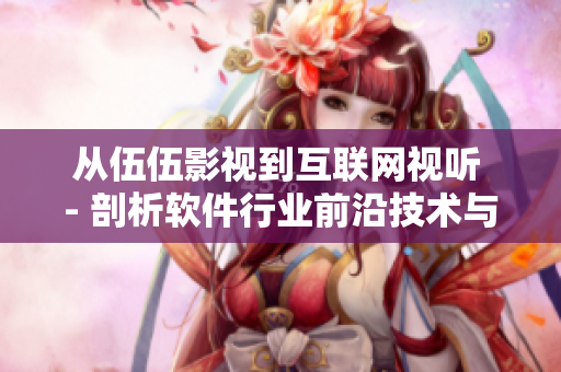 從伍伍影視到互聯(lián)網(wǎng)視聽 - 剖析軟件行業(yè)前沿技術與市場趨勢