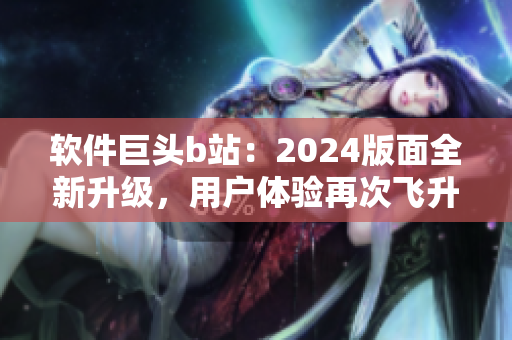 軟件巨頭b站：2024版面全新升級(jí)，用戶體驗(yàn)再次飛升