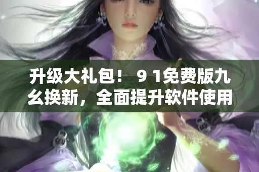 升級(jí)大禮包！ 9 1免費(fèi)版九幺換新，全面提升軟件使用體驗(yàn)