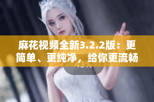 麻花視頻全新3.2.2版：更簡單、更純凈，給你更流暢的軟件體驗