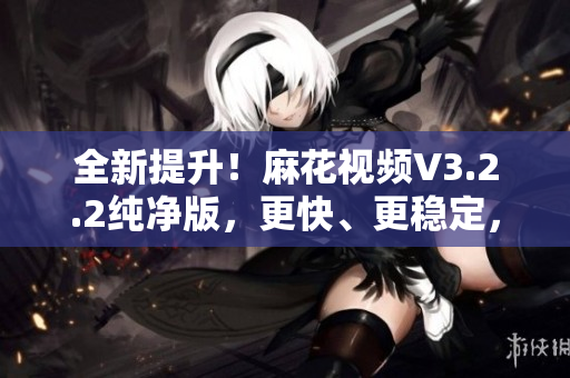 全新提升！麻花視頻V3.2.2純凈版，更快、更穩(wěn)定，帶來更流暢的觀影體驗