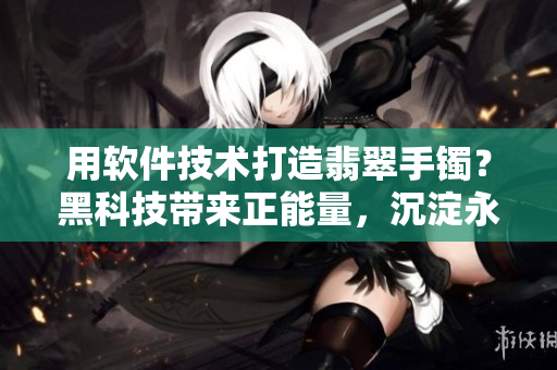 用軟件技術(shù)打造翡翠手鐲？黑科技帶來(lái)正能量，沉淀永不失真！