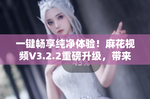 一鍵暢享純凈體驗！麻花視頻V3.2.2重磅升級，帶來更流暢軟件感受