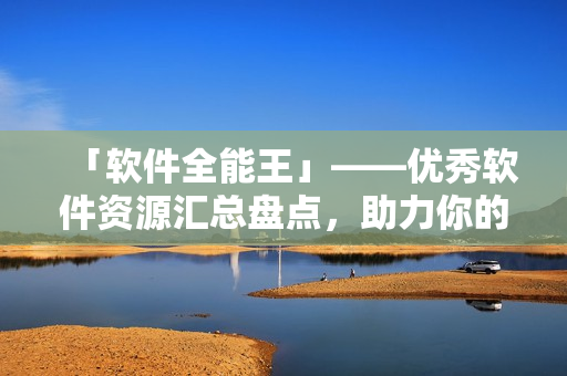 「軟件全能王」——優(yōu)秀軟件資源匯總盤點，助力你的計算機(jī)生活！