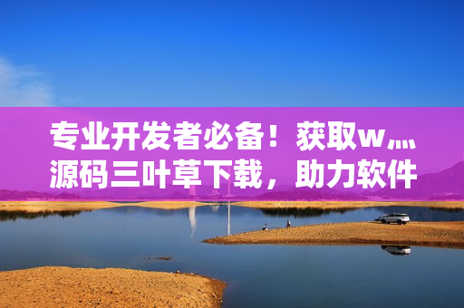 專業(yè)開發(fā)者必備！獲取w灬源碼三葉草下載，助力軟件開發(fā)的效率提升！