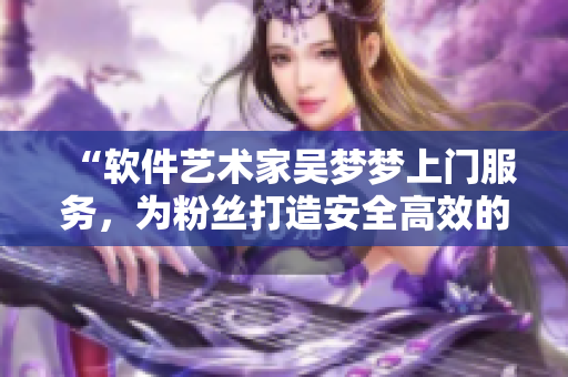 “軟件藝術(shù)家吳夢夢上門服務(wù)，為粉絲打造安全高效的電腦洗澡體驗(yàn)”