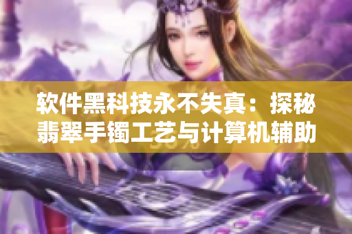 軟件黑科技永不失真：探秘翡翠手鐲工藝與計算機(jī)輔助設(shè)計