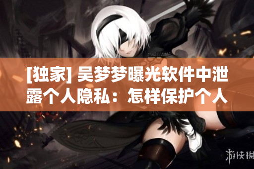 [獨家] 吳夢夢曝光軟件中泄露個人隱私：怎樣保護個人信息安全？