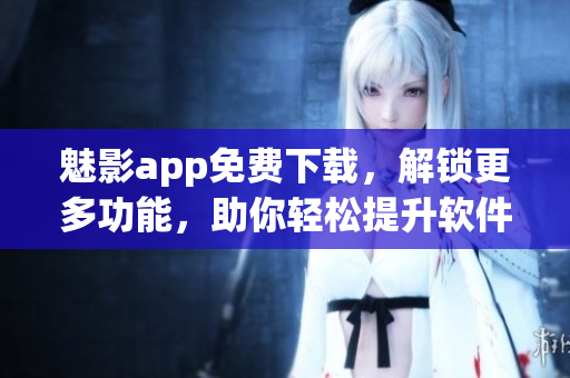 魅影app免費(fèi)下載，解鎖更多功能，助你輕松提升軟件使用效率！