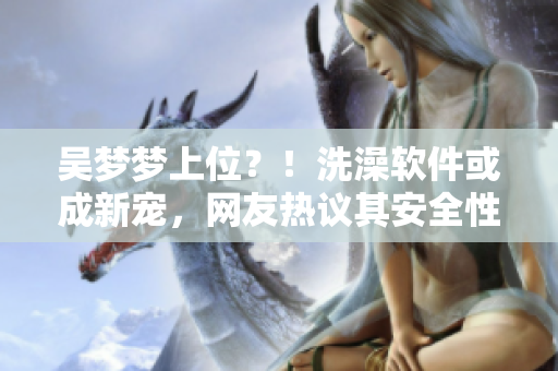 吳夢夢上位？！洗澡軟件或成新寵，網(wǎng)友熱議其安全性及體驗效果
