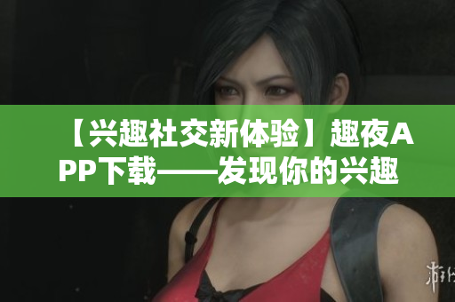 【興趣社交新體驗】趣夜APP下載——發(fā)現(xiàn)你的興趣，連接與分享！