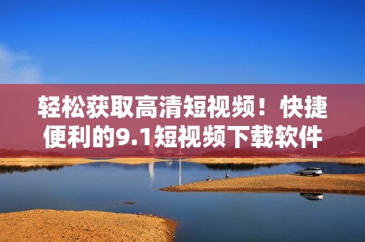輕松獲取高清短視頻！快捷便利的9.1短視頻下載軟件現(xiàn)已上線！