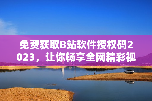 免費(fèi)獲取B站軟件授權(quán)碼2023，讓你暢享全網(wǎng)精彩視頻！