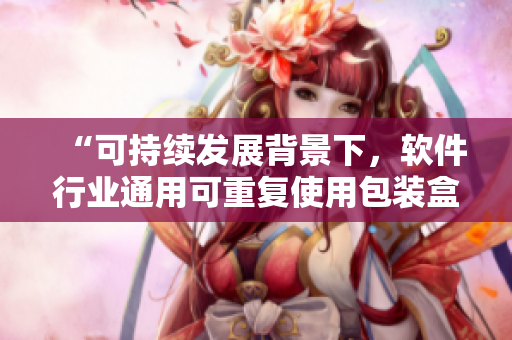 “可持續(xù)發(fā)展背景下，軟件行業(yè)通用可重復(fù)使用包裝盒的探索和實(shí)踐”